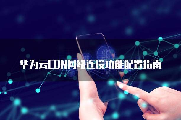 华为云CDN网络连接功能配置指南