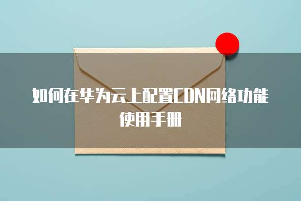 如何在华为云上配置CDN网络功能使用手册
