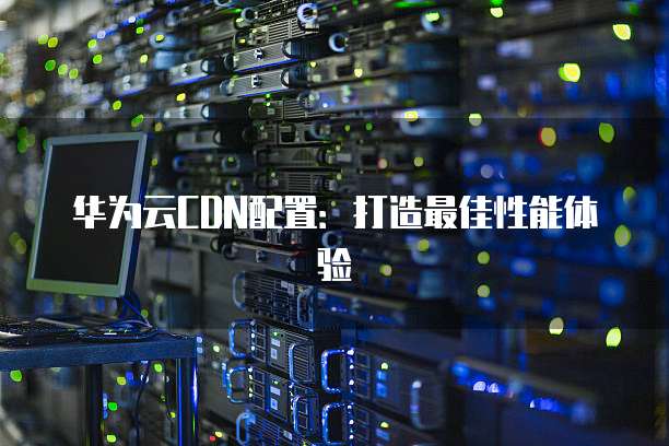 华为云CDN配置:打造最佳性能体验