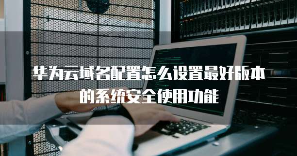 华为云域名配置怎么设置最好版本的系统安全使用功能