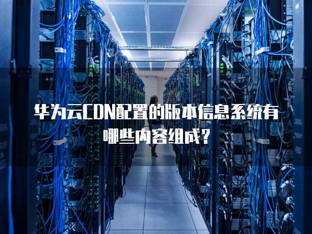 华为云CDN配置的版本信息系统有哪些内容组成？