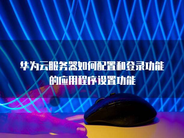 华为云服务器如何配置和登录功能的应用程序设置功能