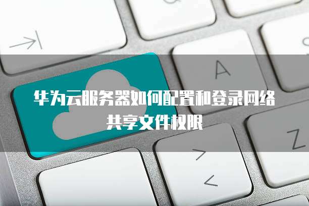 华为云服务器如何配置和登录网络共享文件权限
