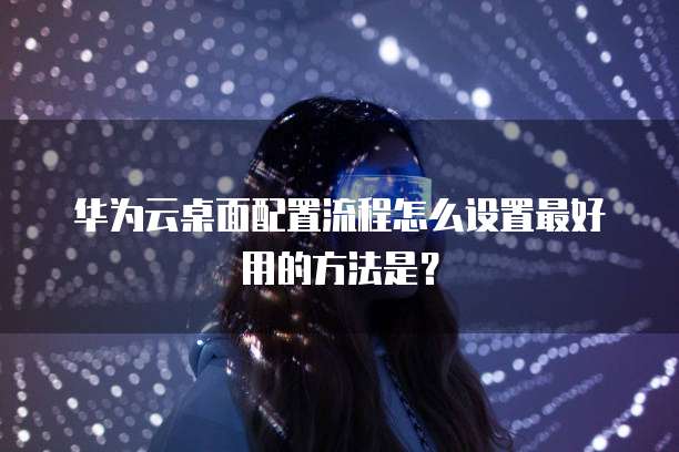 华为云桌面配置流程怎么设置最好用的方法是?