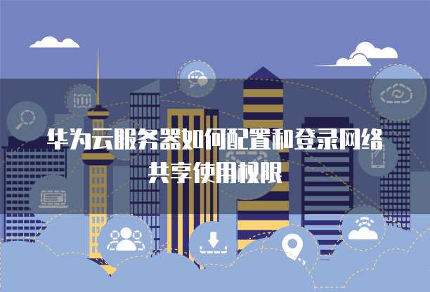 华为云服务器如何配置和登录网络共享使用权限