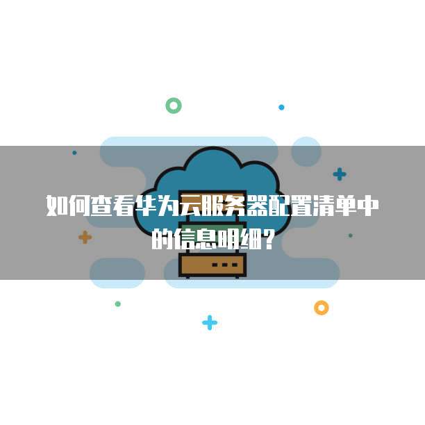 如何查看华为云服务器配置清单中的信息明细?