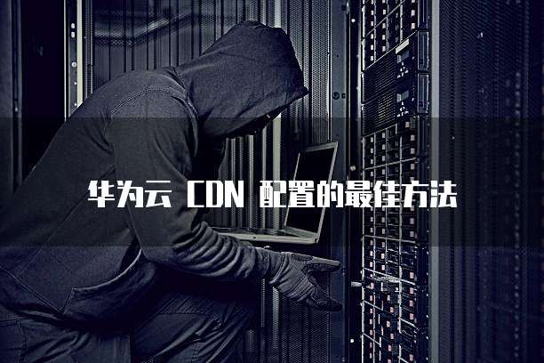华为云 CDN 配置的最佳方法