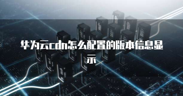 华为云cdn怎么配置的版本信息显示