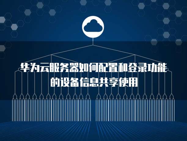华为云服务器如何配置和登录功能的设备信息共享使用