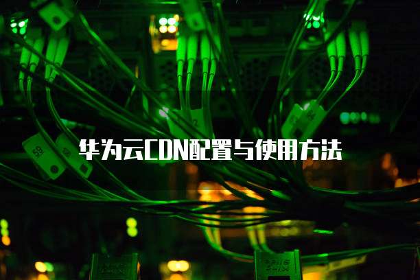 华为云CDN配置与使用方法
