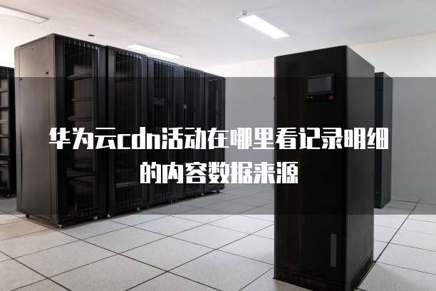 华为云cdn活动在哪里看记录明细的内容数据来源