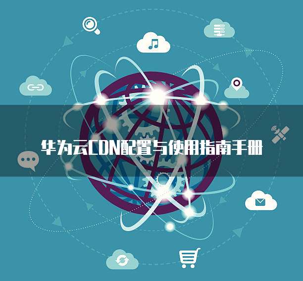 华为云CDN配置与使用指南手册
