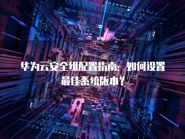华为云安全组配置指南:如何设置最佳系统版本?