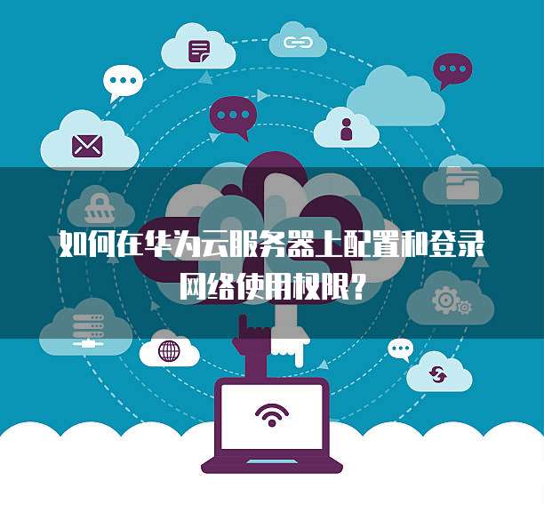 如何在华为云服务器上配置和登录网络使用权限?