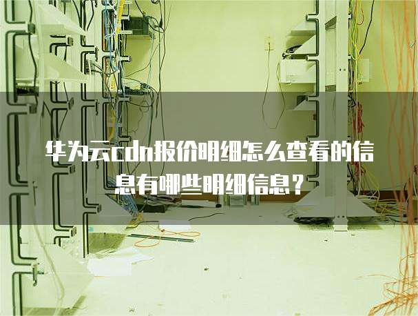 华为云cdn报价明细怎么查看的信息有哪些明细信息?