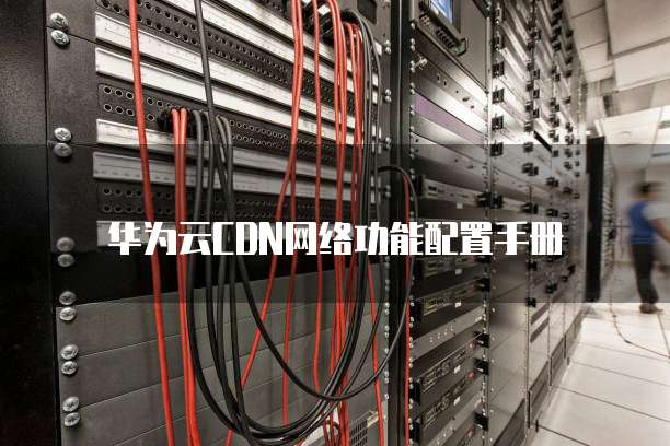 华为云CDN网络功能配置手册