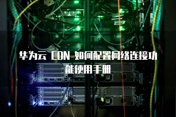 华为云 CDN 如何配置网络连接功能使用手册