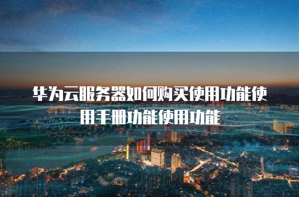 华为云服务器如何购买使用功能使用手册功能使用功能