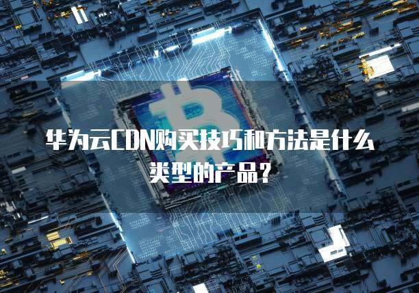 华为云CDN购买技巧和方法是什么类型的产品?