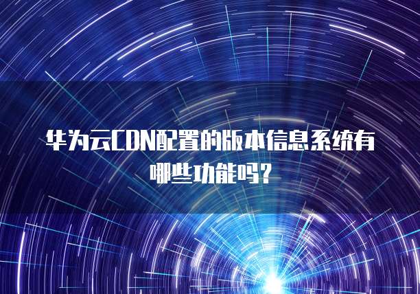 华为云CDN配置的版本信息系统有哪些功能吗?