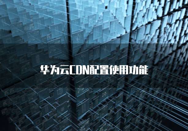 华为云CDN配置使用功能