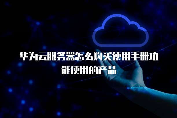 华为云服务器怎么购买使用手册功能使用的产品