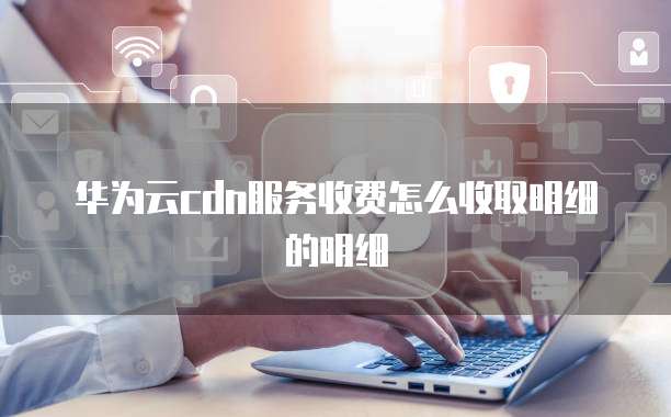 华为云cdn服务收费怎么收取明细的明细