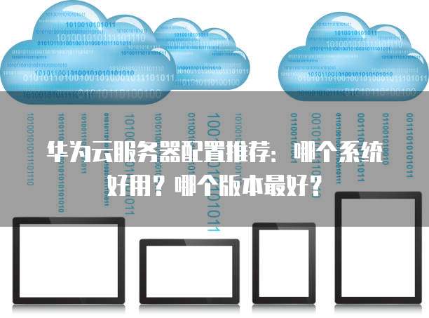 华为云服务器配置推荐:哪个系统好用?哪个版本最好?