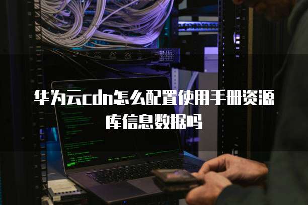 华为云cdn怎么配置使用手册资源库信息数据吗