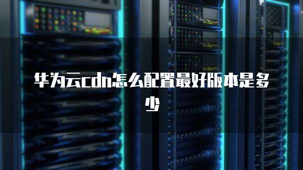华为云cdn怎么配置最好版本是多少
