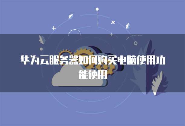 华为云服务器如何购买电脑使用功能使用