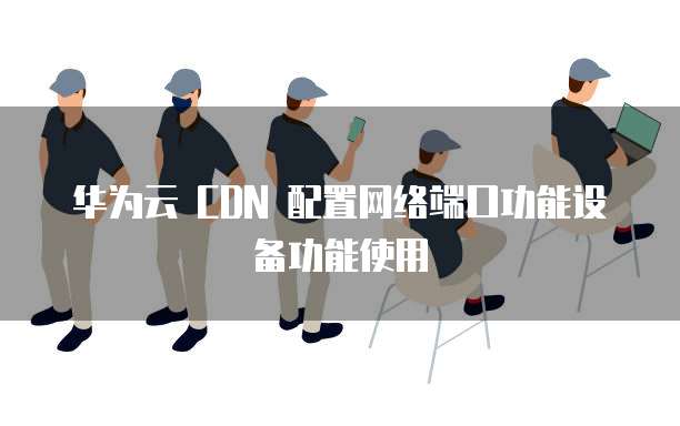 华为云 CDN 配置网络端口功能设备功能使用