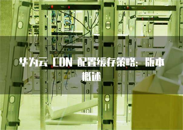 华为云 CDN 配置缓存策略:版本概述