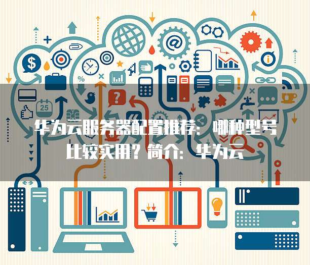华为云服务器配置推荐:哪种型号比较实用?简介:华为云