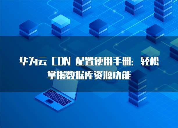 华为云 CDN 配置使用手册:轻松掌握数据库资源功能