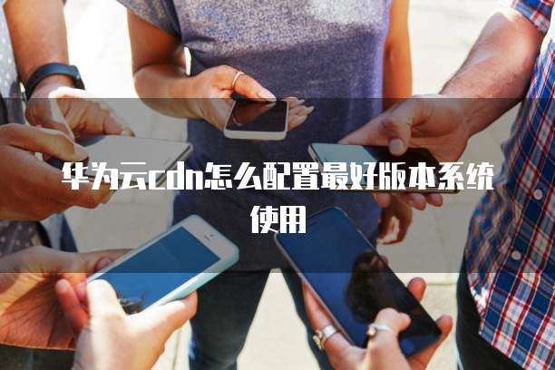 华为云cdn怎么配置最好版本系统使用