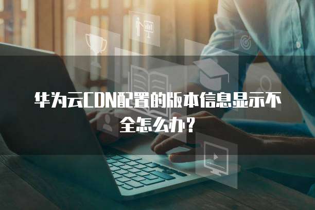 华为云CDN配置的版本信息显示不全怎么办?