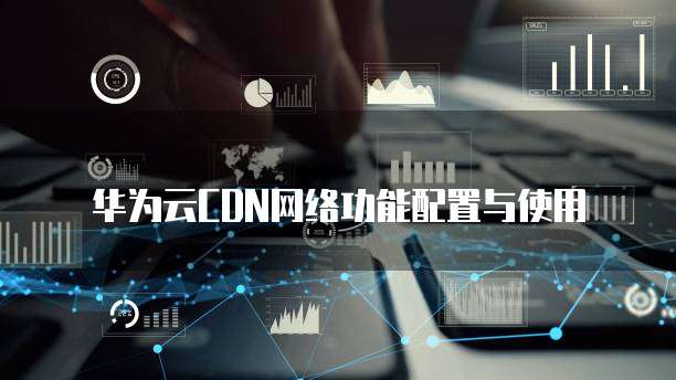 华为云CDN网络功能配置与使用