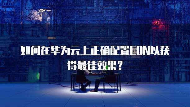如何在华为云上正确配置CDN以获得最佳效果?