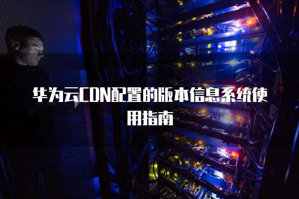 华为云CDN配置的版本信息系统使用指南