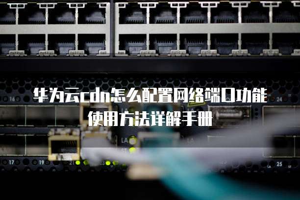 华为云cdn怎么配置网络端口功能使用方法详解手册