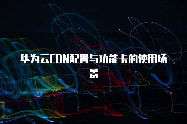 华为云CDN配置与功能卡的使用场景