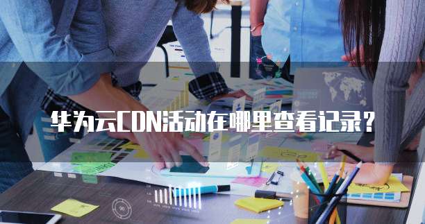 华为云CDN活动在哪里查看记录?