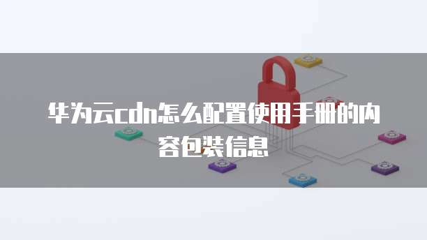 华为云cdn怎么配置使用手册的内容包装信息