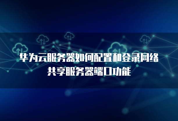 华为云服务器如何配置和登录网络共享服务器端口功能