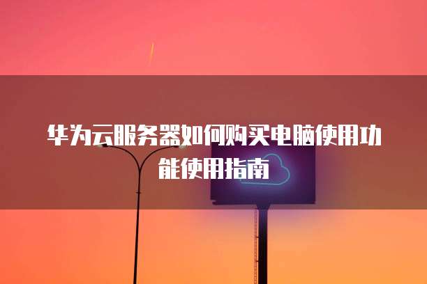 华为云服务器如何购买电脑使用功能使用指南
