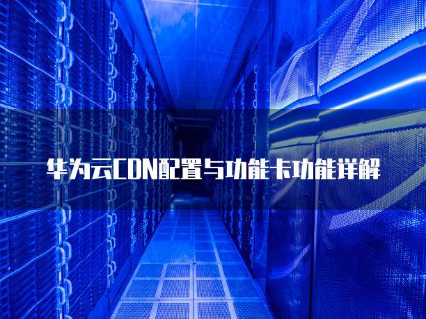 华为云CDN配置与功能卡功能详解