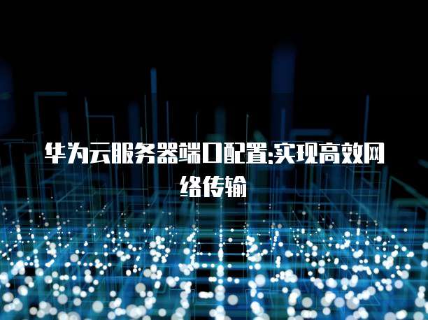 华为云服务器端口配置:实现高效网络传输