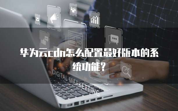 华为云cdn怎么配置最好版本的系统功能?