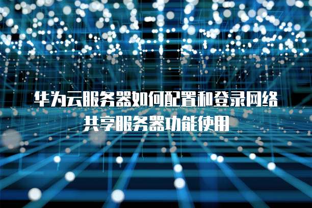 华为云服务器如何配置和登录网络共享服务器功能使用